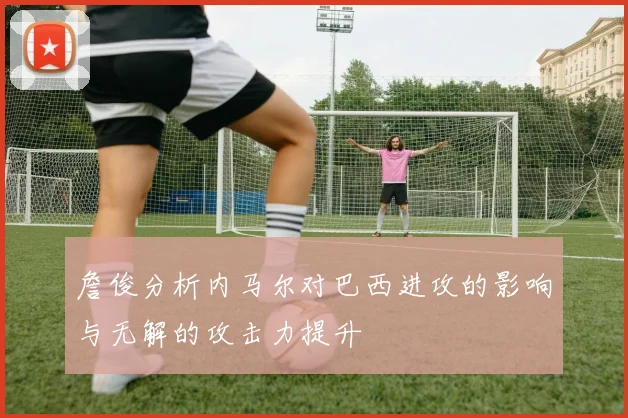 詹俊分析内马尔对巴西进攻的影响与无解的攻击力提升