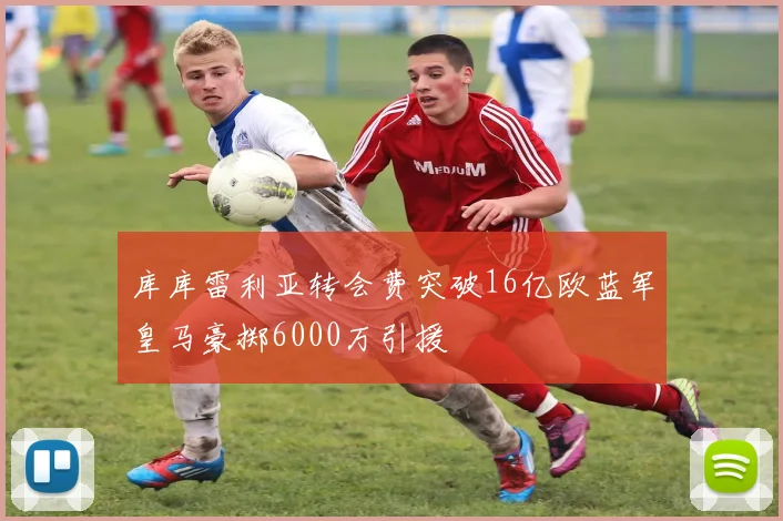 库库雷利亚转会费突破16亿欧蓝军皇马豪掷6000万引援