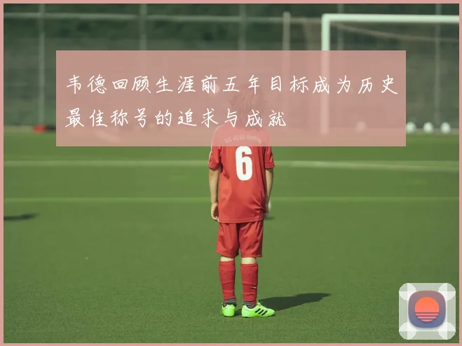 韦德回顾生涯前五年目标成为历史最佳称号的追求与成就