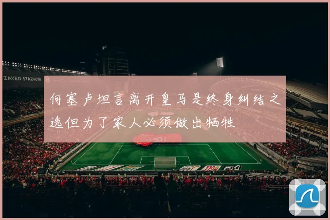 何塞卢坦言离开皇马是终身纠结之选但为了家人必须做出牺牲