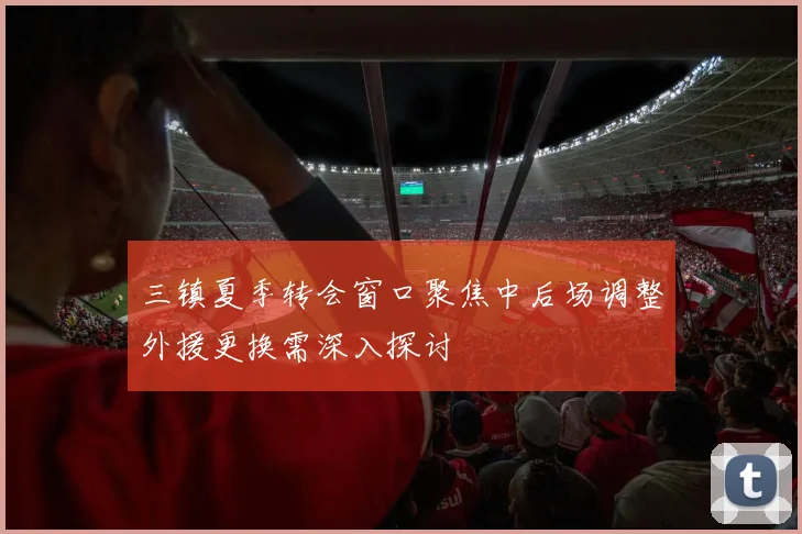 三镇夏季转会窗口聚焦中后场调整外援更换需深入探讨