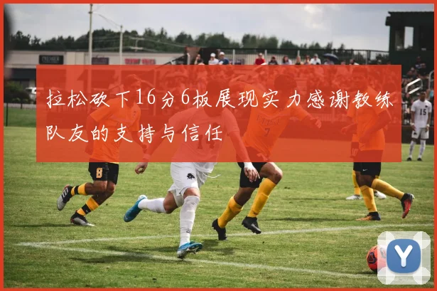 拉松砍下16分6板展现实力感谢教练队友的支持与信任