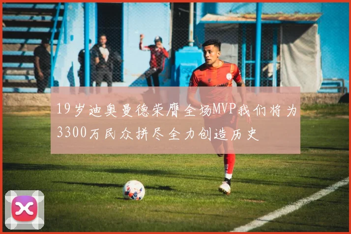 19岁迪奥曼德荣膺全场MVP我们将为3300万民众拼尽全力创造历史