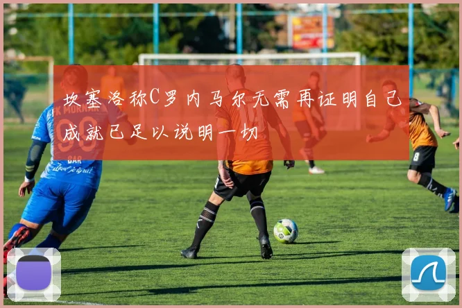 坎塞洛称C罗内马尔无需再证明自己成就已足以说明一切