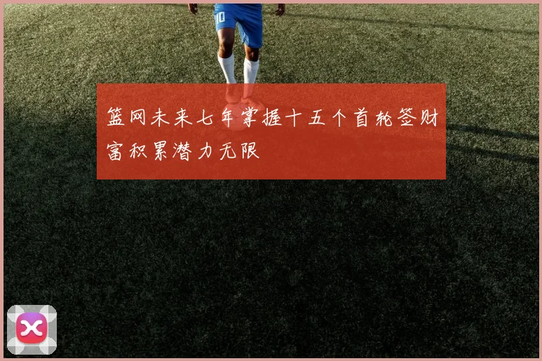 篮网未来七年掌握十五个首轮签财富积累潜力无限