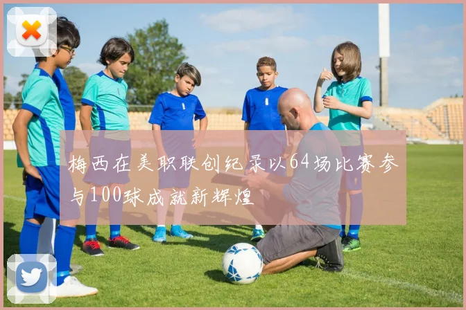 梅西在美职联创纪录以64场比赛参与100球成就新辉煌