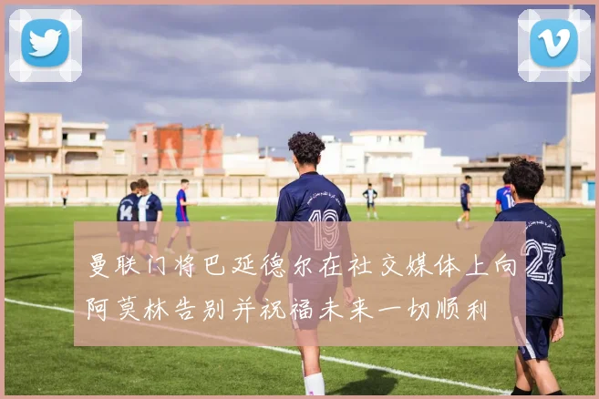 曼联门将巴延德尔在社交媒体上向阿莫林告别并祝福未来一切顺利