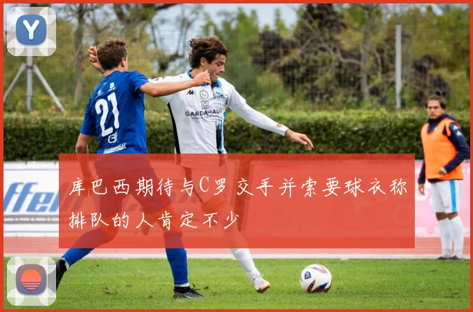 库巴西期待与C罗交手并索要球衣称排队的人肯定不少