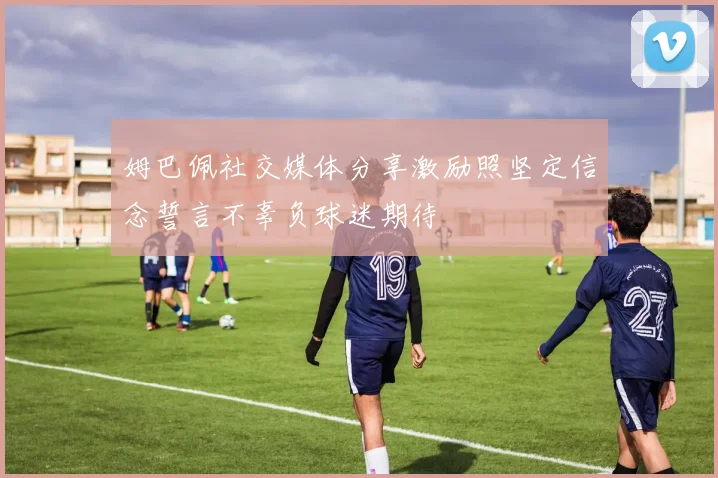 姆巴佩社交媒体分享激励照坚定信念誓言不辜负球迷期待