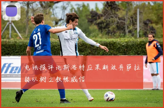 电讯报评论斯洛特应果断放弃萨拉赫以树立教练威信