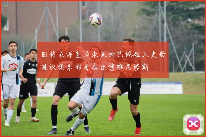 旧将点评皇马未来姆巴佩难入史册建议俱乐部考虑出售维尼修斯