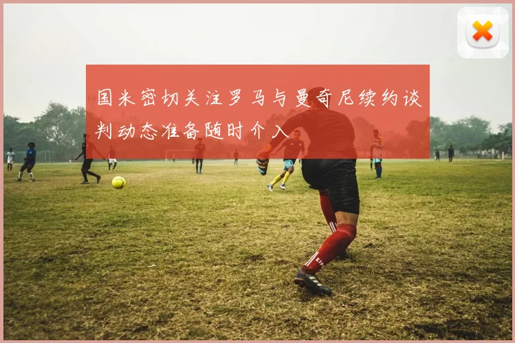 国米密切关注罗马与曼奇尼续约谈判动态准备随时介入