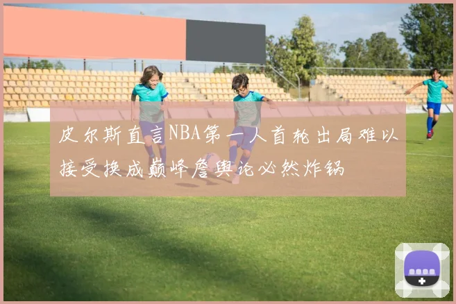 皮尔斯直言NBA第一人首轮出局难以接受换成巅峰詹舆论必然炸锅