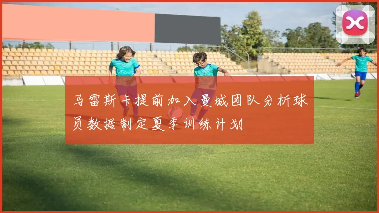 马雷斯卡提前加入曼城团队分析球员数据制定夏季训练计划