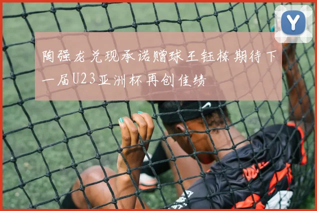 陶强龙兑现承诺赠球王钰栋期待下一届U23亚洲杯再创佳绩