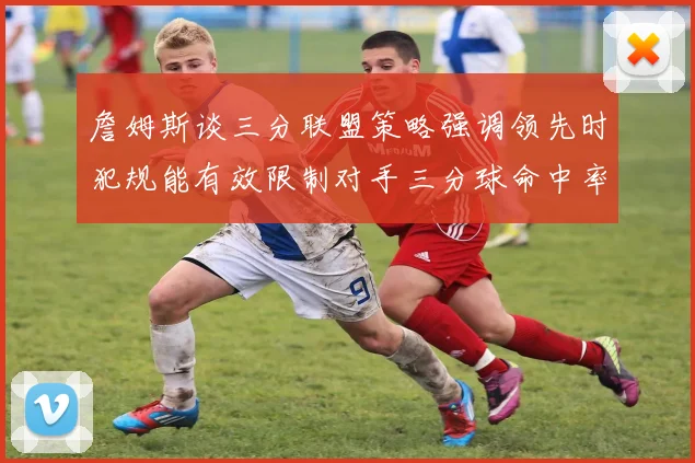 詹姆斯谈三分联盟策略强调领先时犯规能有效限制对手三分球命中率