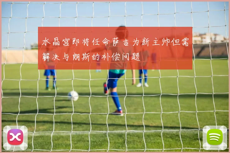 水晶宫即将任命萨吉为新主帅但需解决与朗斯的补偿问题