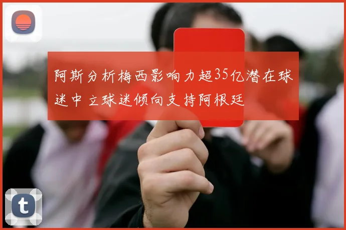 阿斯分析梅西影响力超35亿潜在球迷中立球迷倾向支持阿根廷
