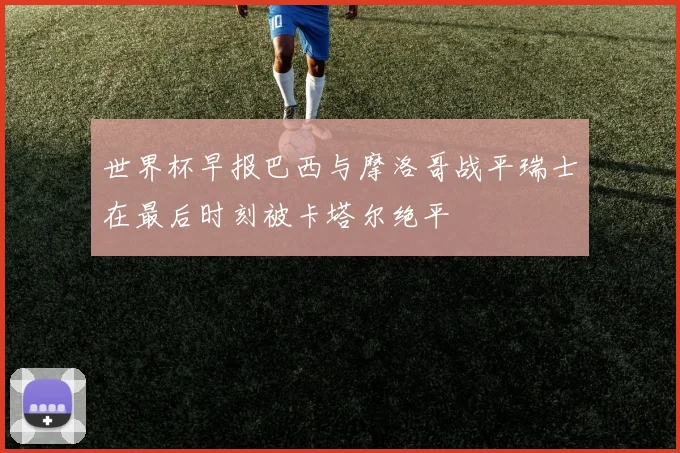 世界杯早报巴西与摩洛哥战平瑞士在最后时刻被卡塔尔绝平